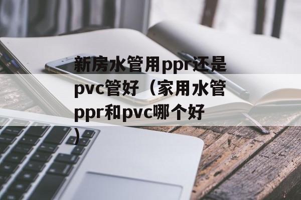 新房水管用ppr还是pvc管好（家用水管ppr和pvc哪个好)