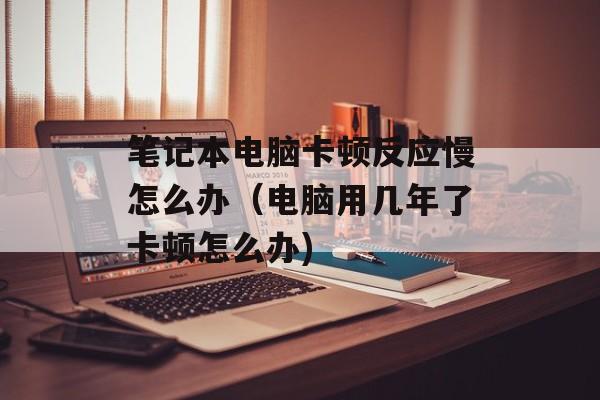 笔记本电脑卡顿反应慢怎么办（电脑用几年了卡顿怎么办)