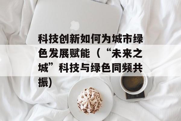科技创新如何为城市绿色发展赋能（“未来之城”科技与绿色同频共振)