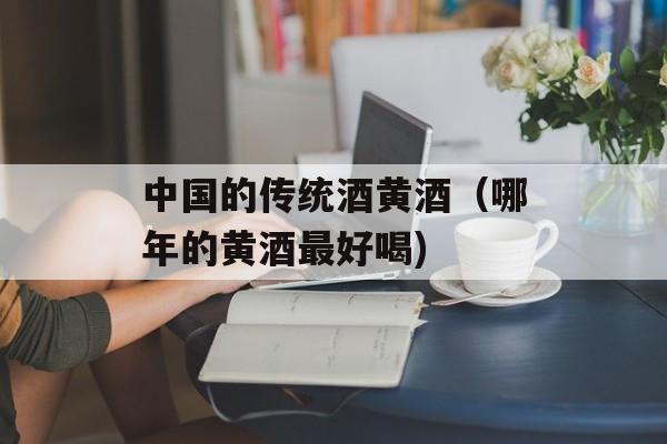 中国的传统酒黄酒（哪年的黄酒最好喝)
