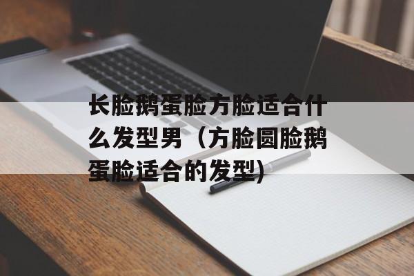 长脸鹅蛋脸方脸适合什么发型男（方脸圆脸鹅蛋脸适合的发型)