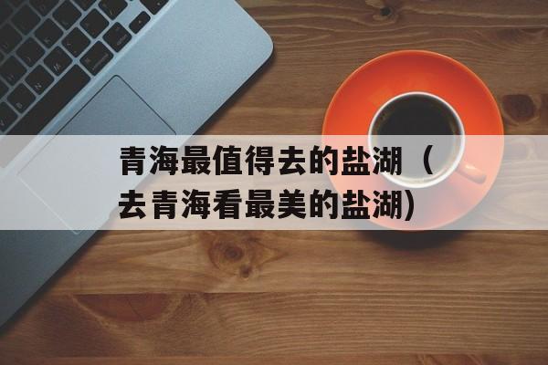 青海最值得去的盐湖（去青海看最美的盐湖)
