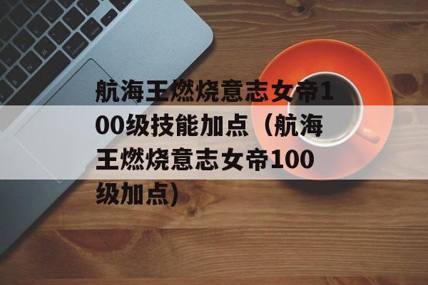 航海王燃烧意志女帝100级技能加点（航海王燃烧意志女帝100级加点)