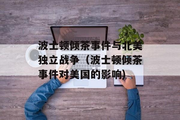 波士顿倾茶事件与北美独立战争（波士顿倾茶事件对美国的影响)