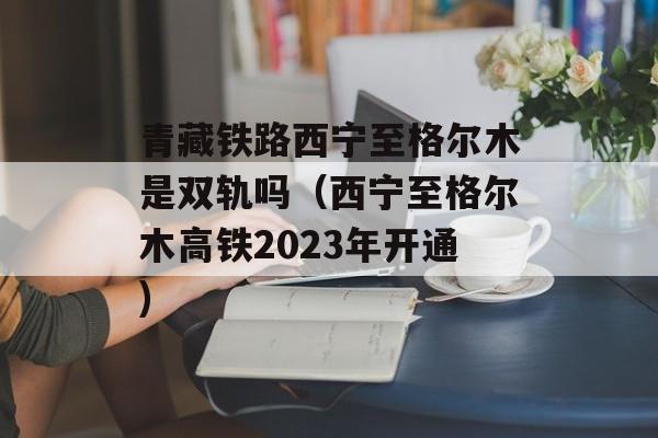 青藏铁路西宁至格尔木是双轨吗（西宁至格尔木高铁2023年开通)