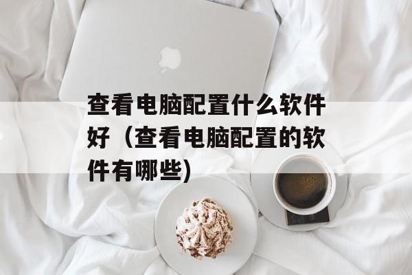 查看电脑配置什么软件好（查看电脑配置的软件有哪些)