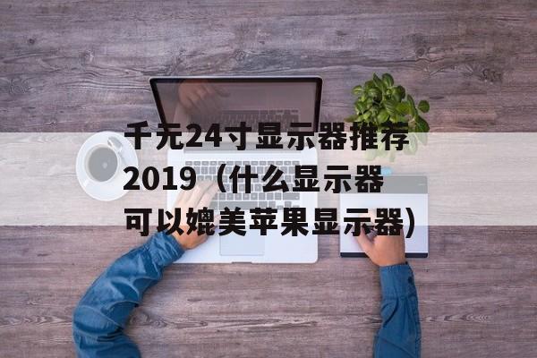 千元24寸显示器推荐2019（什么显示器可以媲美苹果显示器)