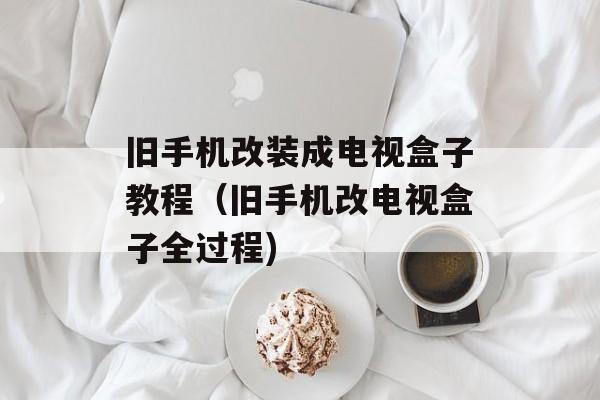 旧手机改装成电视盒子教程（旧手机改电视盒子全过程)