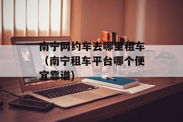 南宁网约车去哪里租车（南宁租车平台哪个便宜靠谱)