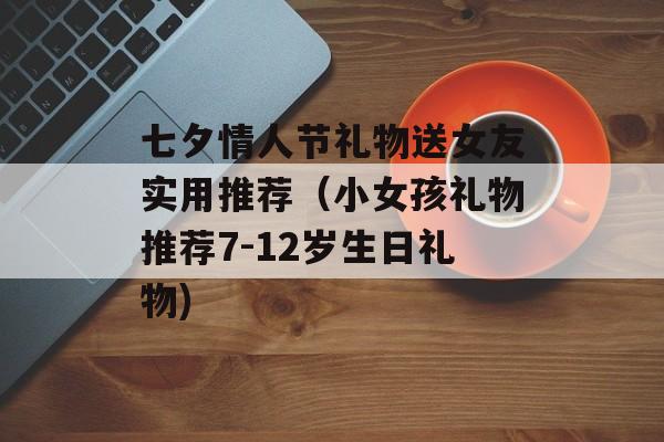 七夕情人节礼物送女友实用推荐（小女孩礼物推荐7-12岁生日礼物)