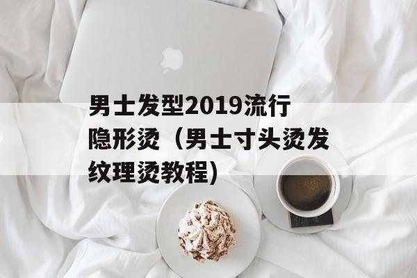 男士发型2019流行隐形烫（男士寸头烫发纹理烫教程)