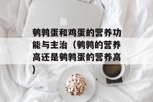 鹌鹑蛋和鸡蛋的营养功能与主治（鹌鹑的营养高还是鹌鹑蛋的营养高)