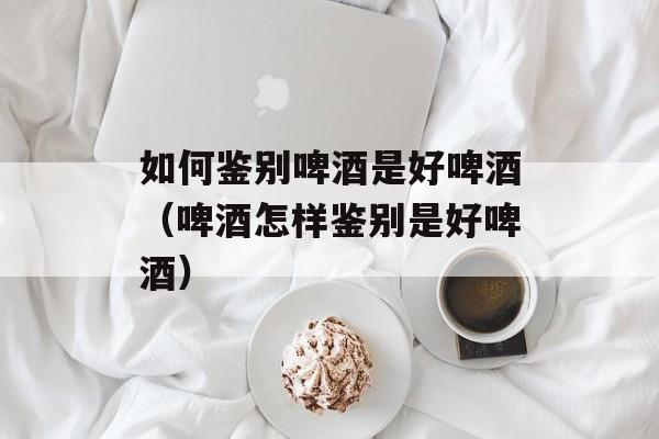 如何鉴别啤酒是好啤酒（啤酒怎样鉴别是好啤酒）