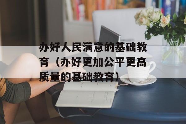 办好人民满意的基础教育（办好更加公平更高质量的基础教育）