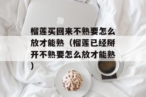 榴莲买回来不熟要怎么放才能熟（榴莲已经掰开不熟要怎么放才能熟）