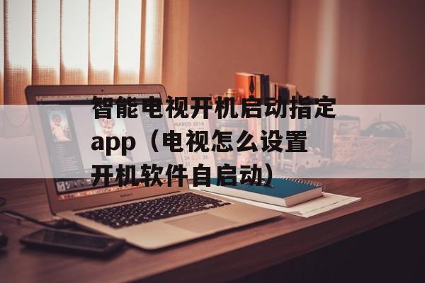 智能电视开机启动指定app（电视怎么设置开机软件自启动）