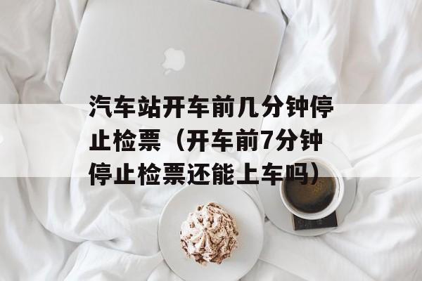 汽车站开车前几分钟停止检票（开车前7分钟停止检票还能上车吗）