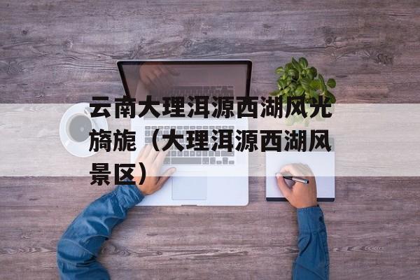 云南大理洱源西湖风光旖旎（大理洱源西湖风景区）