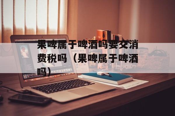 果啤属于啤酒吗要交消费税吗（果啤属于啤酒吗）