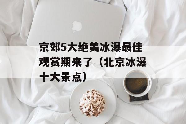 京郊5大绝美冰瀑最佳观赏期来了（北京冰瀑十大景点）