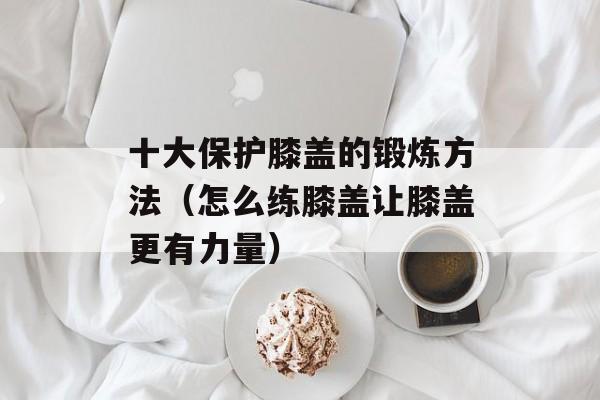 十大保护膝盖的锻炼方法（怎么练膝盖让膝盖更有力量）