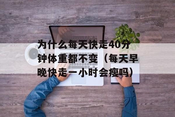 为什么每天快走40分钟体重都不变（每天早晚快走一小时会瘦吗）