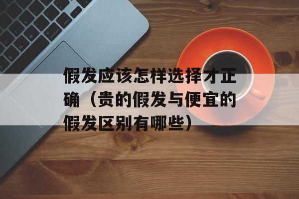 假发应该怎样选择才正确（贵的假发与便宜的假发区别有哪些）