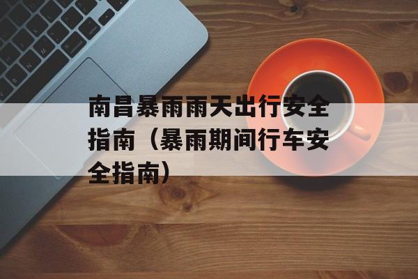 南昌暴雨雨天出行安全指南（暴雨期间行车安全指南）