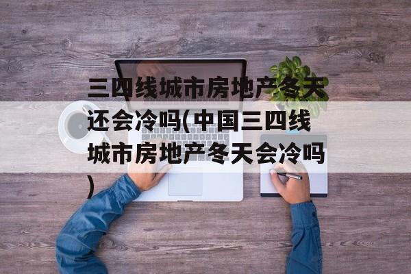三四线城市房地产冬天还会冷吗(中国三四线城市房地产冬天会冷吗)