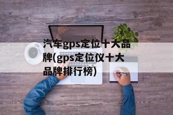 汽车gps定位十大品牌(gps定位仪十大品牌排行榜)