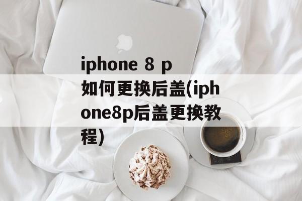 iphone 8 p如何更换后盖(iphone8p后盖更换教程)