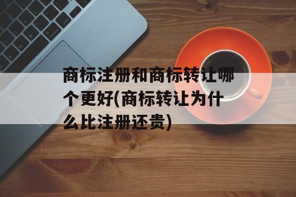 商标注册和商标转让哪个更好(商标转让为什么比注册还贵)