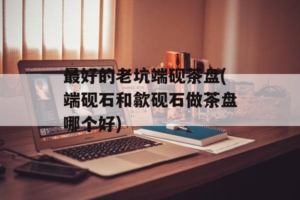 最好的老坑端砚茶盘(端砚石和歙砚石做茶盘哪个好)