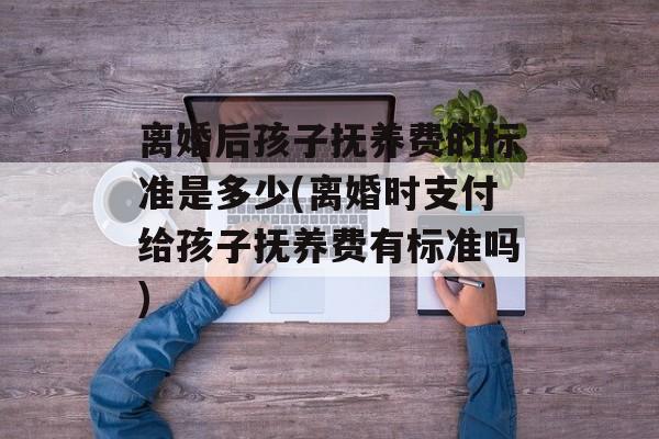 离婚后孩子抚养费的标准是多少(离婚时支付给孩子抚养费有标准吗)