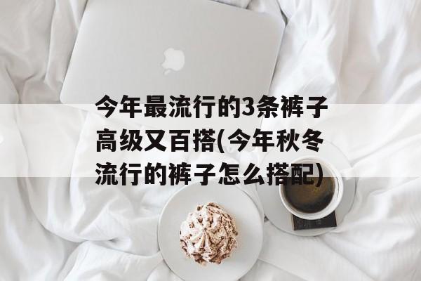 今年最流行的3条裤子高级又百搭(今年秋冬流行的裤子怎么搭配)