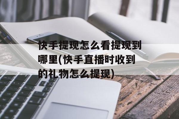 快手提现怎么看提现到哪里(快手直播时收到的礼物怎么提现)