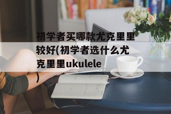 初学者买哪款尤克里里较好(初学者选什么尤克里里ukulele)