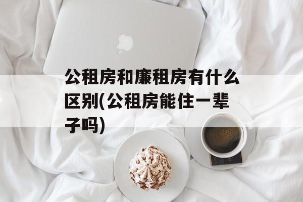 公租房和廉租房有什么区别(公租房能住一辈子吗)