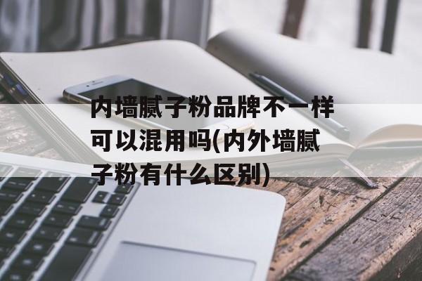 内墙腻子粉品牌不一样可以混用吗(内外墙腻子粉有什么区别)