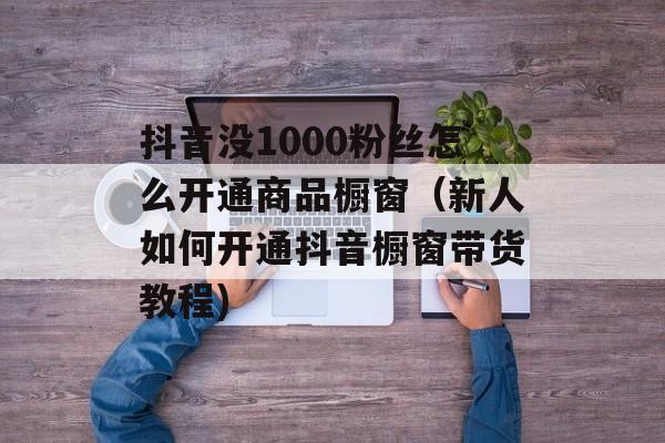 抖音没1000粉丝怎么开通商品橱窗（新人如何开通抖音橱窗带货教程)