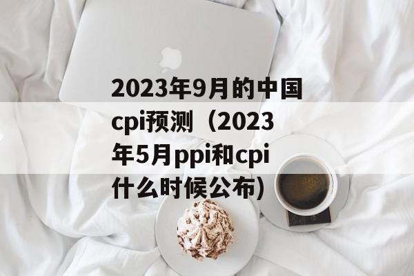 2023年9月的中国cpi预测（2023年5月ppi和cpi什么时候公布)