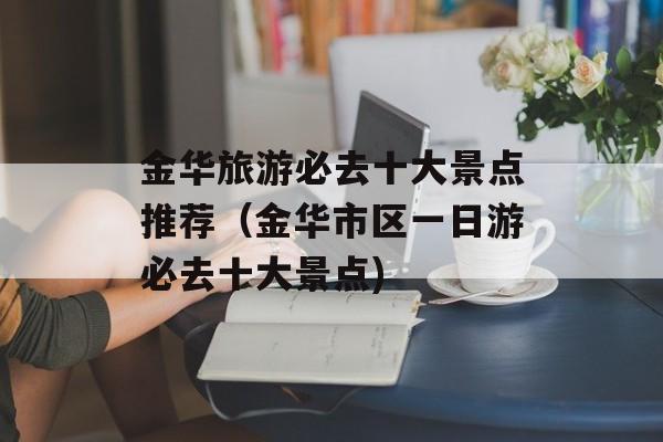 金华旅游必去十大景点推荐（金华市区一日游必去十大景点)