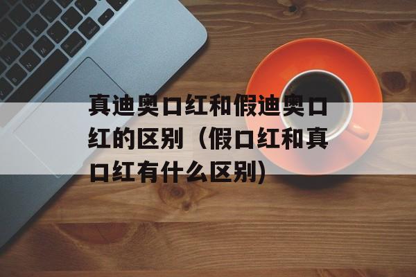 真迪奥口红和假迪奥口红的区别（假口红和真口红有什么区别)