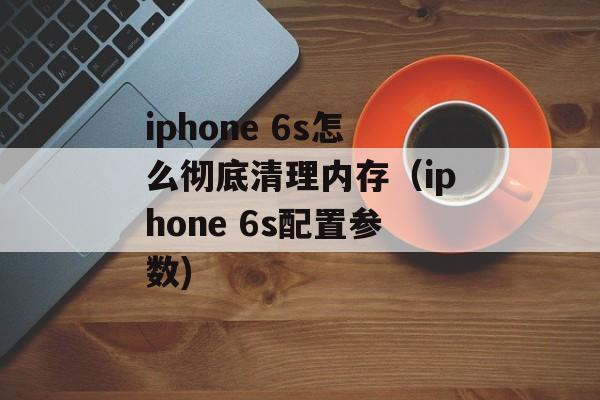 iphone 6s怎么彻底清理内存（iphone 6s配置参数)
