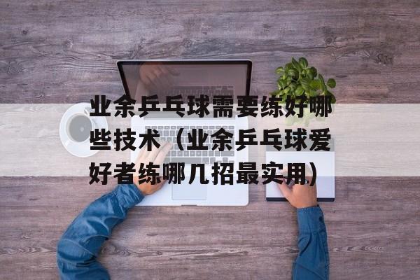 业余乒乓球需要练好哪些技术（业余乒乓球爱好者练哪几招最实用)