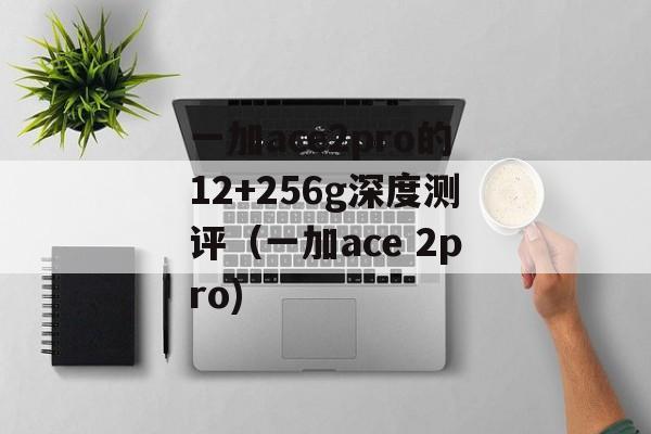 一加ace2pro的12+256g深度测评（一加ace 2pro)