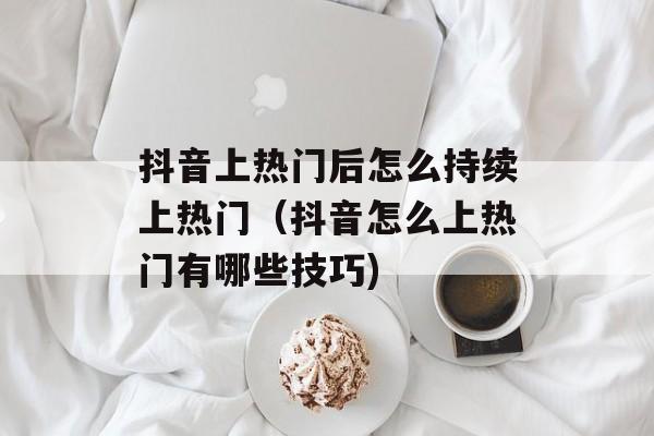 抖音上热门后怎么持续上热门（抖音怎么上热门有哪些技巧)