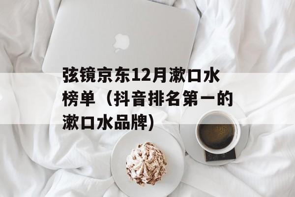 弦镜京东12月漱口水榜单（抖音排名第一的漱口水品牌)