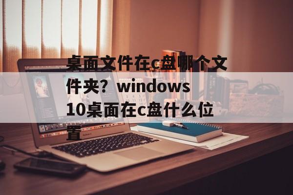 桌面文件在c盘哪个文件夹？windows10桌面在c盘什么位置