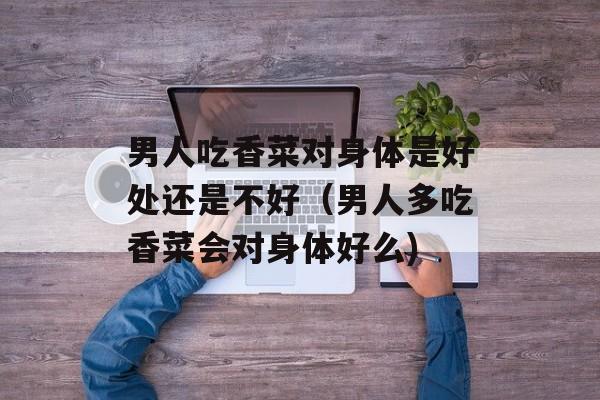 男人吃香菜对身体是好处还是不好（男人多吃香菜会对身体好么)